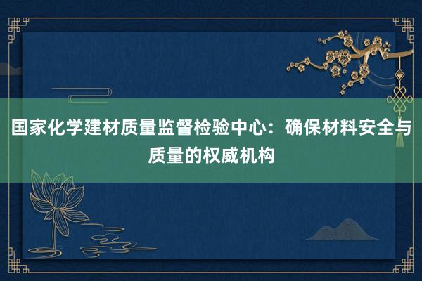 国家化学建材质量监督检验中心：确保材料安全与质量的权威机构