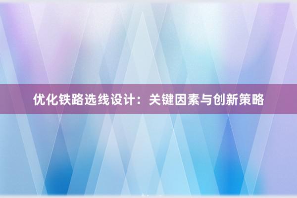 优化铁路选线设计：关键因素与创新策略