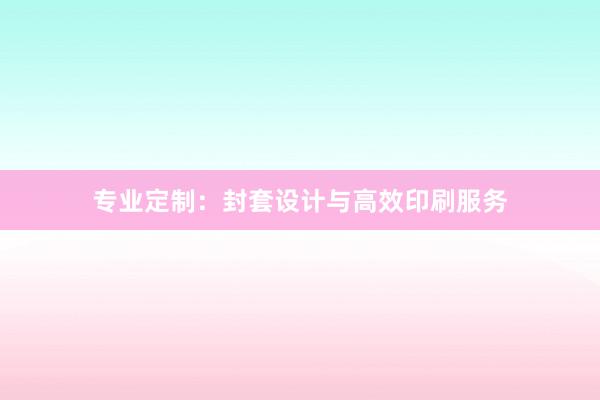 专业定制：封套设计与高效印刷服务