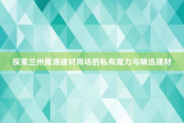 探索兰州雁滩建材商场的私有魔力与精选建材